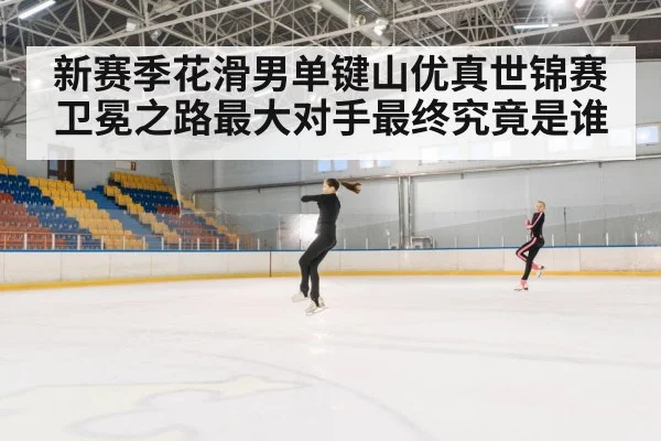 新赛季花滑男单键山优真世锦赛卫冕之路最大对手最终究竟是谁